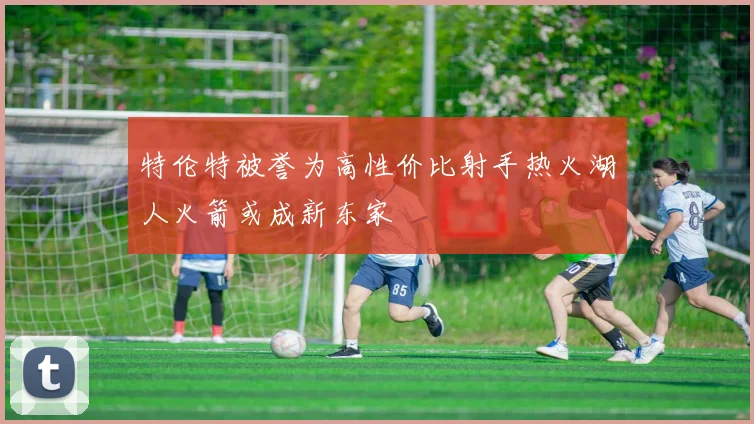 特伦特被誉为高性价比射手热火湖人火箭或成新东家