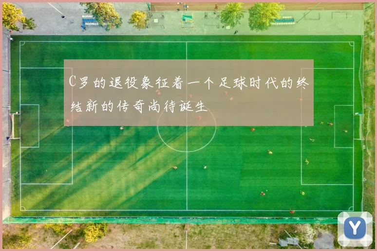 C罗的退役象征着一个足球时代的终结新的传奇尚待诞生