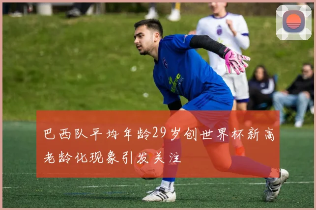 巴西队平均年龄29岁创世界杯新高老龄化现象引发关注