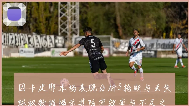 因卡皮耶本场表现分析5抢断与丢失球权数据揭示其防守效率与不足之处