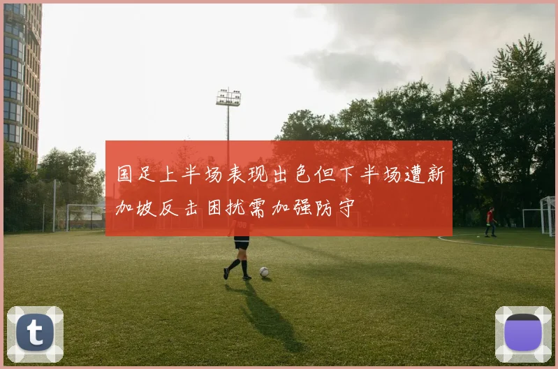 国足上半场表现出色但下半场遭新加坡反击困扰需加强防守