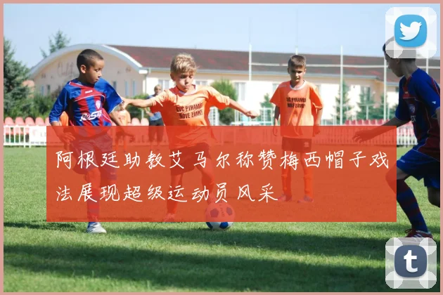 阿根廷助教艾马尔称赞梅西帽子戏法展现超级运动员风采