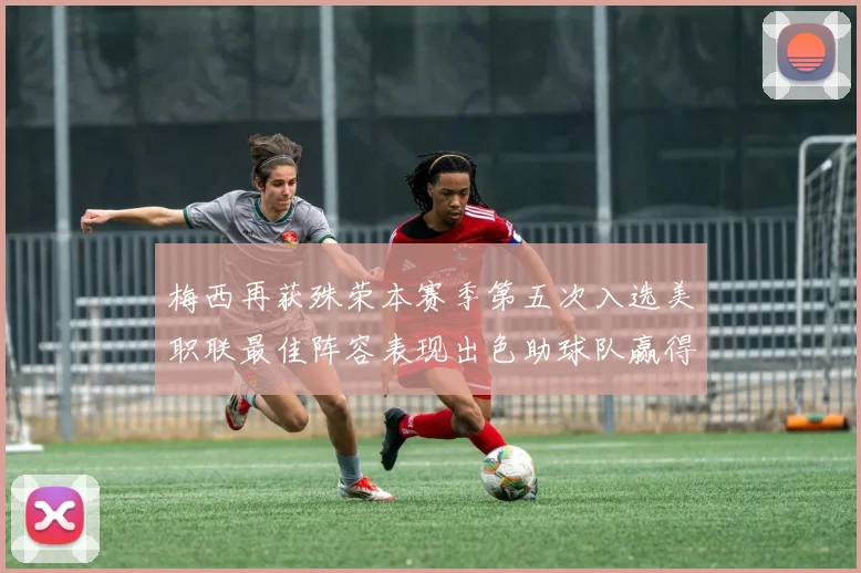 梅西再获殊荣本赛季第五次入选美职联最佳阵容表现出色助球队赢得胜利