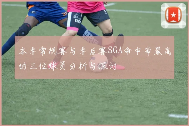 本季常规赛与季后赛SGA命中率最高的三位球员分析与探讨