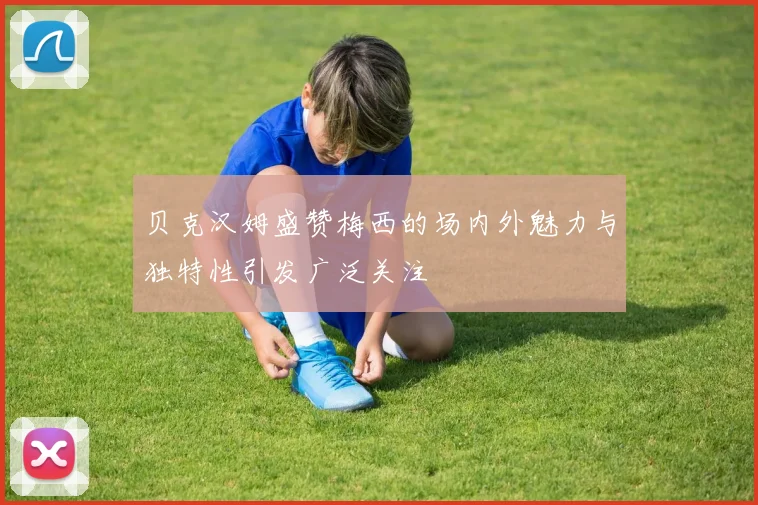 贝克汉姆盛赞梅西的场内外魅力与独特性引发广泛关注